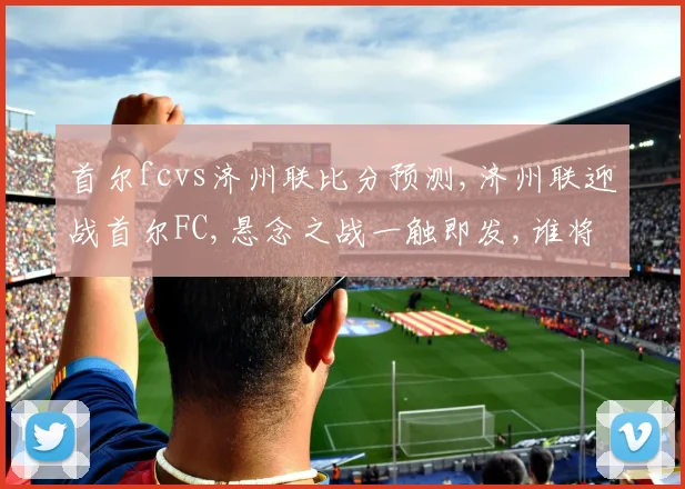 首尔fcvs济州联比分预测,济州联迎战首尔FC,悬念之战一触即发,谁将问鼎