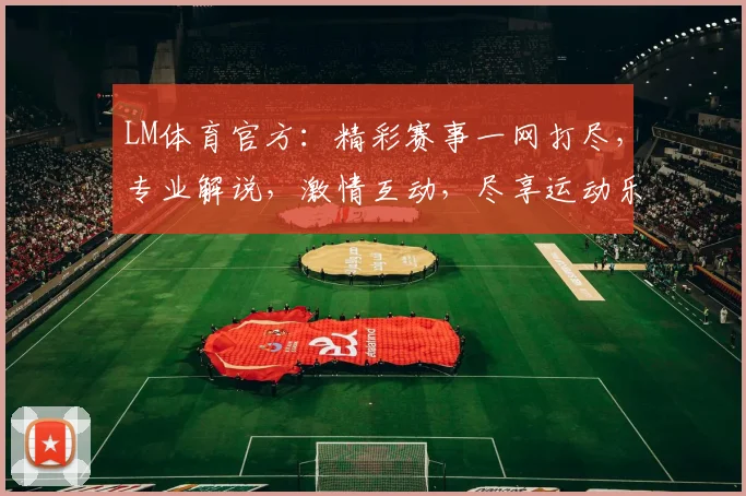 LM体育官方：精彩赛事一网打尽，专业解说，激情互动，尽享运动乐趣，不容错过
