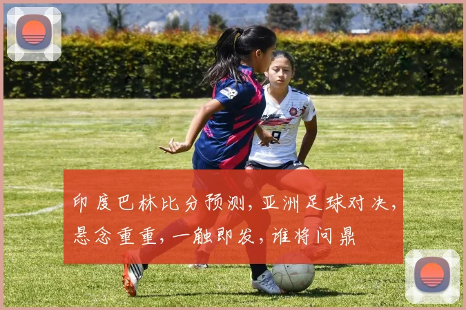印度巴林比分预测,亚洲足球对决,悬念重重,一触即发,谁将问鼎